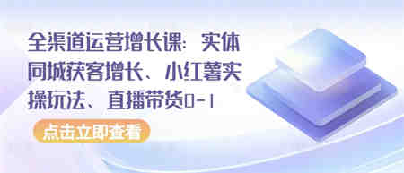 全渠道运营增长课：实体同城获客增长、小红薯实操玩法、直播带货0-1-侠客分享网