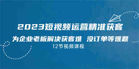 2023短视频·运营精准获客，为企业老板解决获客难 没订单等难题（12节课）-侠客分享网