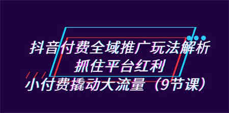 抖音付费全域推广玩法解析：抓住平台红利，小付费撬动大流量（9节课）-侠客分享网