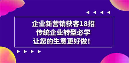 企业·新营销·获客18招，传统企业·转型必学，让您的生意更好做-侠客分享网