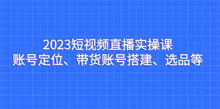 2023短视频直播实操课，账号定位、带货账号搭建、选品等-侠客分享网