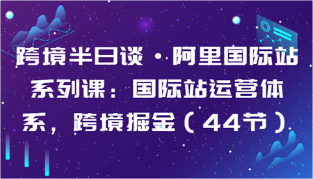 跨境半日谈·阿里国际站系列课：国际站运营体系，跨境掘金（44节）-侠客分享网