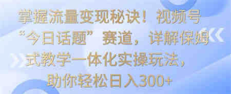 掌握流量变现秘诀！视频号“今日话题”赛道，详解保姆式教学一体化实操玩法，助你轻松日入300+-侠客分享网