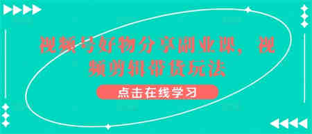 视频号好物分享副业课，视频剪辑带货玩法-侠客分享网