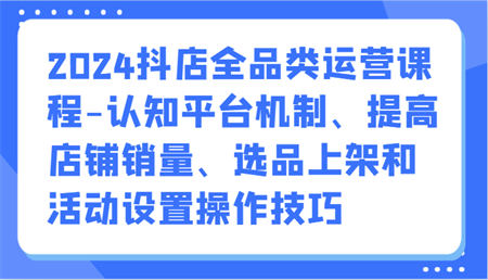 2024抖店全品类运营课程-认知平台机制、提高店铺销量、选品上架和活动设置操作技巧-侠客分享网