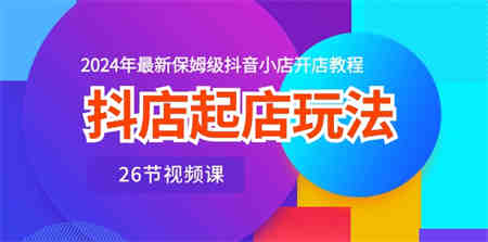 抖店起店玩法，2024年最新保姆级抖音小店开店教程（26节视频课）-侠客分享网