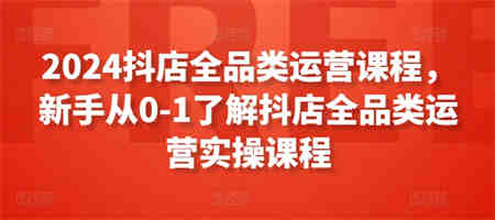 2024抖店全品类运营课程，新手从0-1了解抖店全品类运营实操课程-侠客分享网