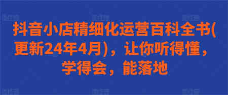 抖音小店精细化运营百科全书(更新24年4月)，让你听得懂，学得会，能落地-侠客分享网