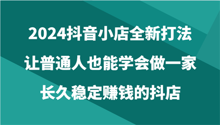 2024抖音小店全新打法，让普通人也能学会做一家长久稳定赚钱的抖店（24节）-侠客分享网