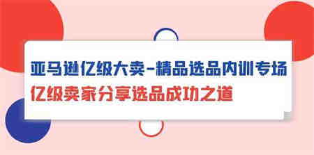 亚马逊亿级大卖精品选品内训专场，亿级卖家分享选品成功之道-侠客分享网