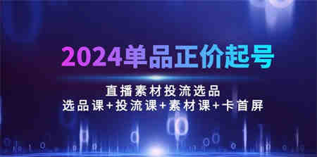 （10297期）2024单品正价起号，直播素材投流选品：选品课+投流课+素材课+卡首屏/100节-侠客分享网