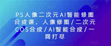 PS人像二次元AI智能修图合成课，人像修图/二次元COS合成/AI智能合成/一网打尽-侠客分享网