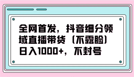 全网首发，抖音细分领域直播带货（不露脸）项目，日入1000+，不封号-侠客分享网