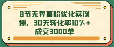 8节无界高阶优化案例课，30天转化率10%+成交3000单-侠客分享网