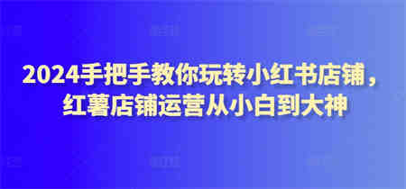 2024手把手教你玩转小红书店铺，红薯店铺运营从小白到大神-侠客分享网