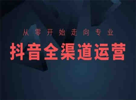 从零开始走向专业，抖音全渠道运营，抖音电商培训-侠客分享网