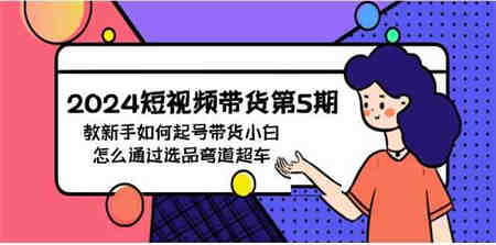 （9844期）2024短视频带货第5期，教新手如何起号，带货小白怎么通过选品弯道超车-侠客分享网