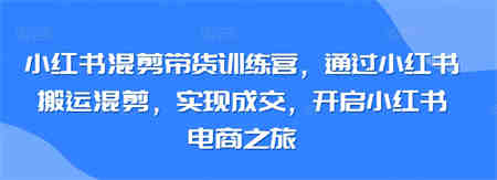 小红书混剪带货训练营，通过小红书搬运混剪，实现成交，开启小红书电商之旅-侠客分享网