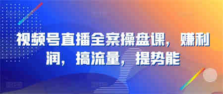 视频号直播全案操盘课，赚利润，搞流量，提势能-侠客分享网