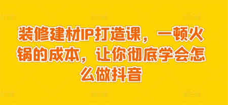 装修建材IP打造课，一顿火锅的成本，让你彻底学会怎么做抖音-侠客分享网