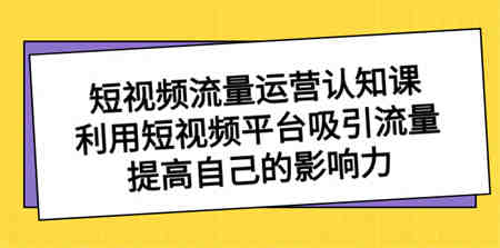 短视频流量-运营认知课，利用短视频平台吸引流量，提高自己的影响力-侠客分享网